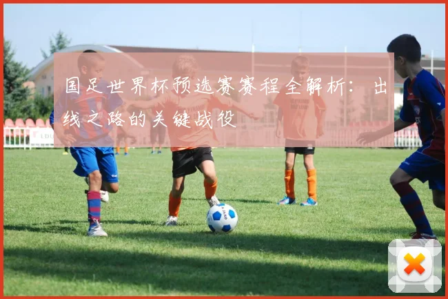 国足世界杯预选赛赛程全解析：出线之路的关键战役