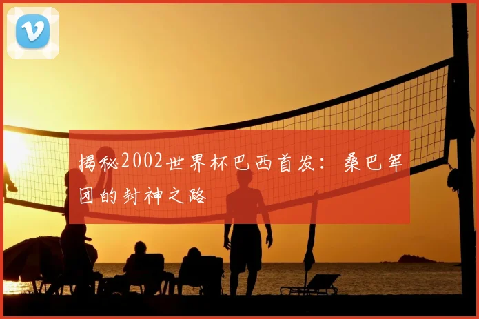 揭秘2002世界杯巴西首发：桑巴军团的封神之路