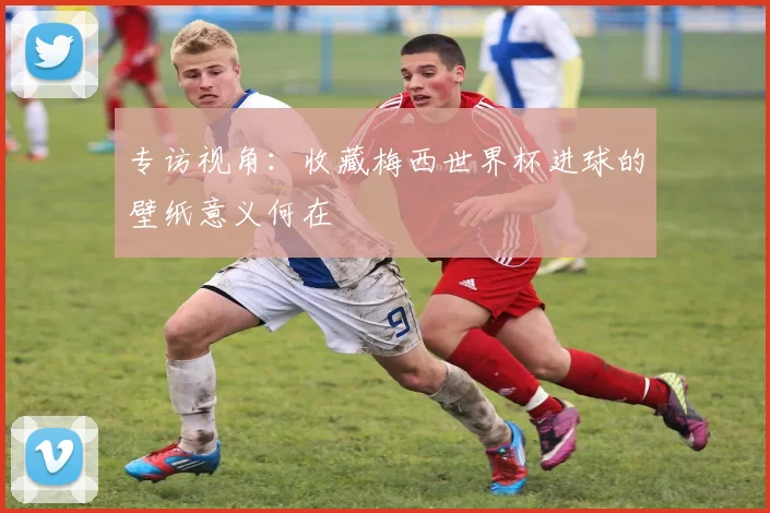 专访视角：收藏梅西世界杯进球的壁纸意义何在