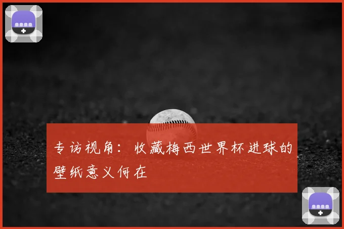 专访视角：收藏梅西世界杯进球的壁纸意义何在