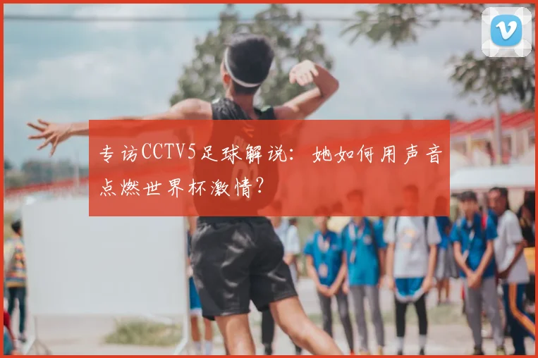 专访CCTV5足球解说:她如何用声音点燃世界杯激情?