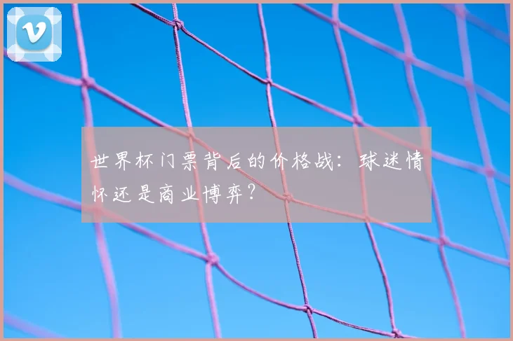 世界杯门票背后的价格战:球迷情怀还是商业博弈?