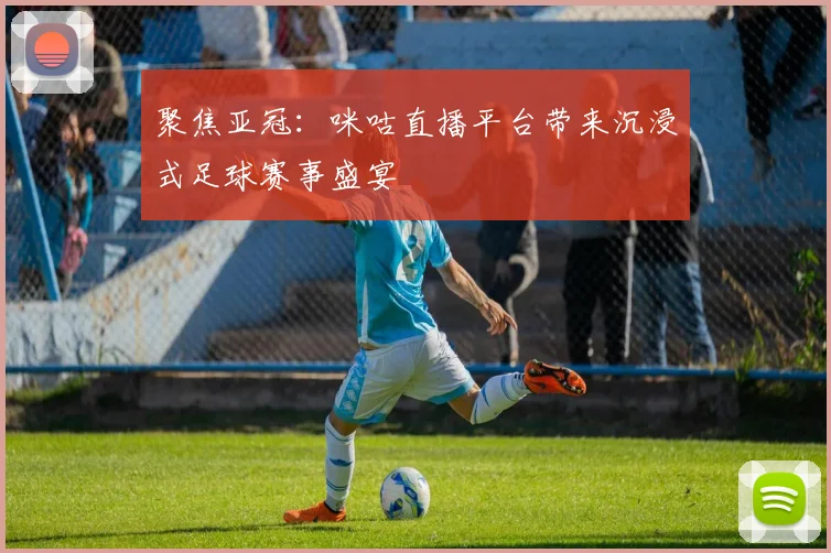 聚焦亚冠：咪咕直播平台带来沉浸式足球赛事盛宴