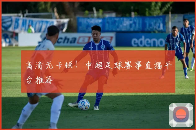 高清无卡顿！中超足球赛事直播平台推荐