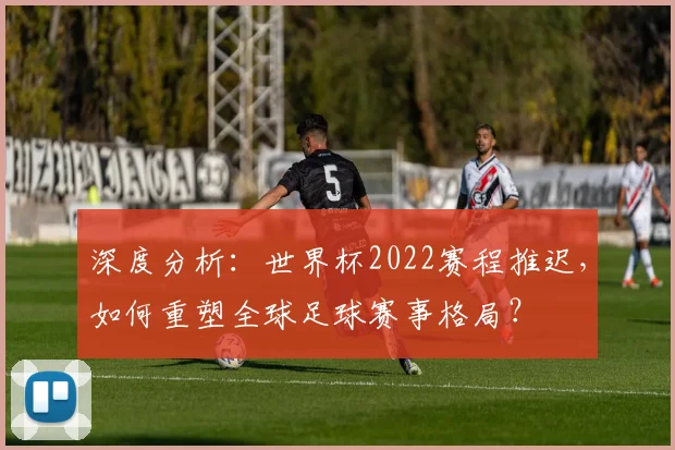 深度分析：世界杯2022赛程推迟，如何重塑全球足球赛事格局？