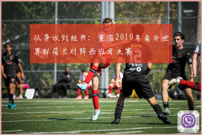 从争议到经典：重温2010年南非世界杯荷兰对阵西班牙决赛