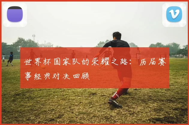 世界杯国家队的荣耀之路：历届赛事经典对决回顾